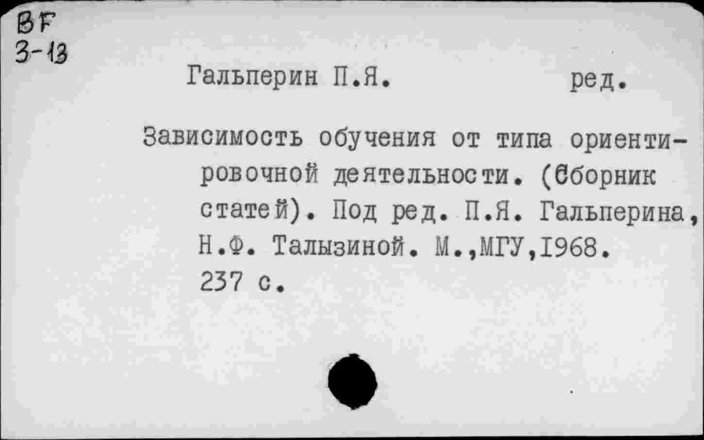 ﻿0Г
343
Гальперин П.Я.
ред.
Зависимость обучения от типа ориентировочной деятельности. (Сборник статей). Под ред. П.Я. Гальперина, Н.Ф. Талызиной. М.,МГУ,1968. 237 с.